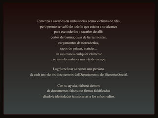 Comenzó a sacarlos en ambulancias como víctimas de tifus,  pero pronto se valió de todo lo que estaba a su alcance  para esconderlos y sacarlos de allí:  cestos de basura, cajas de herramientas,  cargamentos de mercaderías,  sacos de patatas, ataúdes...  en sus manos cualquier elemento se transformaba en una vía de escape. Logró reclutar al menos una persona  de cada uno de los diez centros del Departamento de Bienestar Social. Con su ayuda, elaboró cientos  de documentos falsos con firmas falsificadas  dándole identidades temporarias a los niños judíos. 
