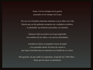 Irena vivía los tiempos de la guerra  pensando en los tiempos de la paz. Por eso no le bastaba solamente mantener a esos niños con vida.  Quería que un día pudieran recuperar sus verdaderos nombres,  su identidad, sus historias personales, sus familias. Entonces ideó un archivo en el que registraba  los nombres de los niños y sus nuevas identidades. Anotaba los datos en pequeños trozos de papel  y los guardaba dentro de botes de conserva  que luego enterraba bajo un manzano en el jardín de su vecino.  Allí aguardó, sin que nadie lo sospechase, el pasado de 2,500 niños…  hasta que los nazis se marcharon. 