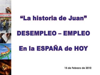 “La historia de Juan” DESEMPLEO – EMPLEO En la ESPAÑA de HOY 15 de Febrero de 2010 