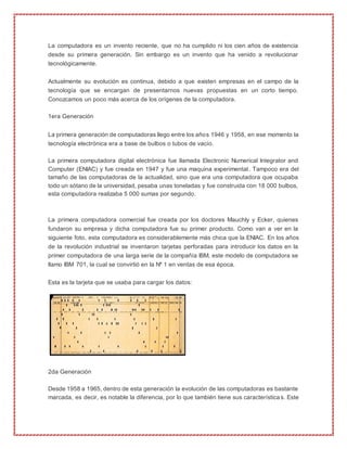 La computadora es un invento reciente, que no ha cumplido ni los cien años de existencia
desde su primera generación. Sin embargo es un invento que ha venido a revolucionar
tecnológicamente.
Actualmente su evolución es continua, debido a que existen empresas en el campo de la
tecnología que se encargan de presentarnos nuevas propuestas en un corto tiempo.
Conozcamos un poco más acerca de los orígenes de la computadora.
1era Generación
La primera generación de computadoras llego entre los años 1946 y 1958, en ese momento la
tecnología electrónica era a base de bulbos o tubos de vacío.
La primera computadora digital electrónica fue llamada Electronic Numerical Integrator and
Computer (ENIAC) y fue creada en 1947 y fue una maquina experimental. Tampoco era del
tamaño de las computadoras de la actualidad, sino que era una computadora que ocupaba
todo un sótano de la universidad, pesaba unas toneladas y fue construida con 18 000 bulbos,
esta computadora realizaba 5 000 sumas por segundo.
La primera computadora comercial fue creada por los doctores Mauchly y Ecker, quienes
fundaron su empresa y dicha computadora fue su primer producto. Como van a ver en la
siguiente foto, esta computadora es considerablemente más chica que la ENIAC. En los años
de la revolución industrial se inventaron tarjetas perforadas para introducir los datos en la
primer computadora de una larga serie de la compañía IBM, este modelo de computadora se
llamo IBM 701, la cual se convirtió en la Nº 1 en ventas de esa época.
Esta es la tarjeta que se usaba para cargar los datos:
2da Generación
Desde 1958 a 1965, dentro de esta generación la evolución de las computadoras es bastante
marcada, es decir, es notable la diferencia, por lo que también tiene sus características. Este
 