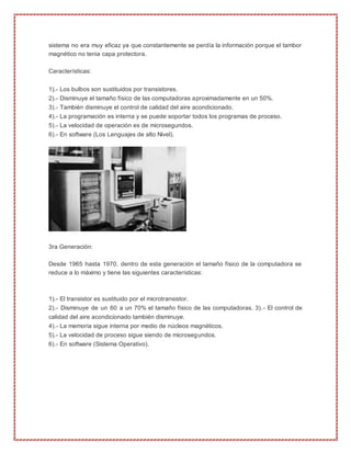 sistema no era muy eficaz ya que constantemente se perdía la información porque el tambor
magnético no tenia capa protectora.
Características:
1).- Los bulbos son sustituidos por transistores.
2).- Disminuye el tamaño físico de las computadoras aproximadamente en un 50%.
3).- También disminuye el control de calidad del aire acondicionado.
4).- La programación es interna y se puede soportar todos los programas de proceso.
5).- La velocidad de operación es de microsegundos.
6).- En software (Los Lenguajes de alto Nivel).
3ra Generación:
Desde 1965 hasta 1970, dentro de esta generación el tamaño físico de la computadora se
reduce a lo máximo y tiene las siguientes características:
1).- El transistor es sustituido por el microtransistor.
2).- Disminuye de un 60 a un 70% el tamaño físico de las computadoras. 3).- El control de
calidad del aire acondicionado también disminuye.
4).- La memoria sigue interna por medio de núcleos magnéticos.
5).- La velocidad de proceso sigue siendo de microsegundos.
6).- En software (Sistema Operativo).
 