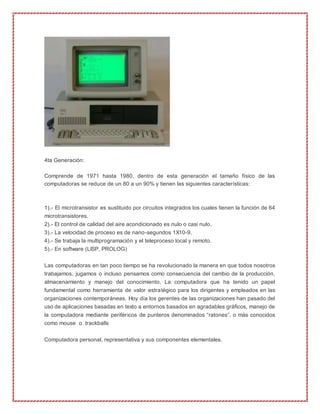 4ta Generación:
Comprende de 1971 hasta 1980, dentro de esta generación el tamaño físico de las
computadoras se reduce de un 80 a un 90% y tienen las siguientes características:
1).- El microtransistor es sustituido por circuitos integrados los cuales tienen la función de 64
microtransistores.
2).- El control de calidad del aire acondicionado es nulo o casi nulo.
3).- La velocidad de proceso es de nano-segundos 1X10-9.
4).- Se trabaja la multiprogramación y el teleproceso local y remoto.
5).- En software (LISP, PROLOG)
Las computadoras en tan poco tiempo se ha revolucionado la manera en que todos nosotros
trabajamos, jugamos o incluso pensamos como consecuencia del cambio de la producción,
almacenamiento y manejo del conocimiento. La computadora que ha tenido un papel
fundamental como herramienta de valor estratégico para los dirigentes y empleados en las
organizaciones contemporáneas. Hoy día los gerentes de las organizaciones han pasado del
uso de aplicaciones basadas en texto a entornos basados en agradables gráficos, manejo de
la computadora mediante periféricos de punteros denominados “ratones”, o más conocidos
como mouse o trackballs
Computadora personal, representativa y sus componentes elementales.
 