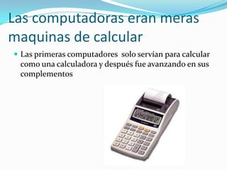 Las computadoras eran meras maquinas de calcular Las primeras computadores  solo servían para calcular como una calculadora y después fue avanzando en sus complementos   