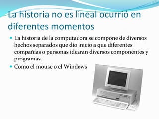 La historia no es lineal ocurrió en diferentes momentosLa historia de la computadora se compone de diversos hechos separados que dio inicio a que diferentes compañías o personas idearan diversos componentes y programas.    Como el mouse o el Windows