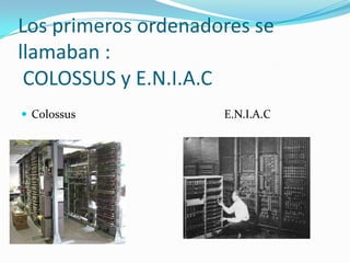 Los primeros ordenadores se llamaban : COLOSSUS y E.N.I.A.CColossus                                                   E.N.I.A.C