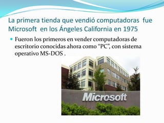 La primera tienda que vendió computadoras  fue Microsoft  en los Ángeles California en 1975Fueron los primeros en vender computadoras de escritorio conocidas ahora como “PC”, con sistema operativo MS-DOS .  