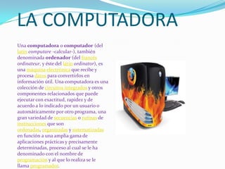 LA COMPUTADORAUna computadora o computador (del latíncomputare -calcular-), también denominada ordenador (del francésordinateur, y éste del latínordinator), es una máquinaelectrónica que recibe y procesa datos para convertirlos en información útil. Una computadora es una colección de circuitos integrados y otros componentes relacionados que puede ejecutar con exactitud, rapidez y de acuerdo a lo indicado por un usuario o automáticamente por otro programa, una gran variedad de secuencias o rutinas de instrucciones que son ordenadas, organizadas y sistematizadas en función a una amplia gama de aplicaciones prácticas y precisamente determinadas, proceso al cual se le ha denominado con el nombre de programación y al que lo realiza se le llama programador.