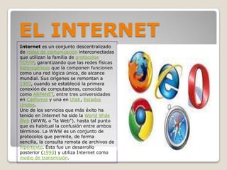 EL INTERNETInternetes un conjunto descentralizado de redes de comunicación interconectadas que utilizan la familia de protocolosTCP/IP, garantizando que las redes físicas heterogéneas que la componen funcionen como una red lógica única, de alcance mundial. Sus orígenes se remontan a 1969, cuando se estableció la primera conexión de computadoras, conocida como ARPANET, entre tres universidades en California y una en Utah, Estados Unidos.Uno de los servicios que más éxito ha tenido en Internet ha sido la WorldWide Web (WWW, o "la Web"), hasta tal punto que es habitual la confusión entre ambos términos. La WWW es un conjunto de protocolos que permite, de forma sencilla, la consulta remota de archivos de hipertexto. Ésta fue un desarrollo posterior (1990) y utiliza Internet como medio de transmisión.