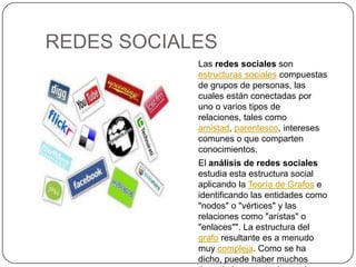 REDES SOCIALESLas redes sociales son estructuras sociales compuestas de grupos de personas, las cuales están conectadas por uno o varios tipos de relaciones, tales como amistad, parentesco, intereses comunes o que comparten conocimientos.El análisis de redes sociales estudia esta estructura social aplicando la Teoría de Grafos e identificando las entidades como "nodos" o "vértices" y las relaciones como "arístas" o "enlaces"". La estructura del grafo resultante es a menudo muy compleja. Como se ha dicho, puede haber muchos tipos de lazos entre los nodos..