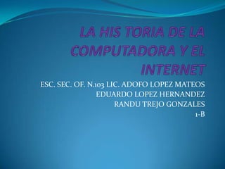 LA HIS TORIA DE LA COMPUTADORA Y EL INTERNET ESC. SEC. OF. N.103 LIC. ADOFO LOPEZ MATEOS EDUARDO LOPEZ HERNANDEZ RANDU TREJO GONZALES 1-B 