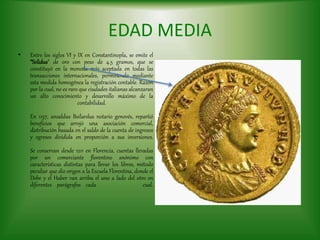 EDAD MEDIA
• Entre los siglos VI y IX en Constantinopla, se emite el
“Solidus” de oro con peso de 4.5 gramos, que se
constituyó en la moneda más aceptada en todas las
transacciones internacionales, permitiendo mediante
esta medida homogénea la registración contable. Razón
por la cual, no es raro que ciudades italianas alcanzaran
un alto conocimiento y desarrollo máximo de la
contabilidad.
En 1157, ansaldus Boilardus notario genovés, repartió
beneficios que arrojó una asociación comercial,
distribución basada en el saldo de la cuenta de ingresos
y egresos dividida en proporción a sus inversiones.
Se conservan desde 1211 en Florencia, cuentas llevadas
por un comerciante florentino anónimo con
características distintas para llevar los libros, método
peculiar que dio origen a la Escuela Florentina, donde el
Debe y el Haber van arriba el uno a lado del otro en
diferentes parágrafos cada cual.
 