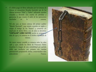 • El celebre juego de libros utilizados por la Comuna de
Génova se encuentran llevados haciendo uso de los
clásicos términos “Debe” y “Haber” utilizando asientos
cruzados y llevando una cuenta de pérdidas y
ganancias, la que resume el saldo de las operaciones
suscitadas en la comuna.
Del año 1327, se tienen noticias del primer auditor
“Maestri Racionali”, cuya misión consistía en vigilar y
cotejar el trabajo de los “Sasseri” y conservar un
duplicado de dichos libros, uno de estos se denomina
“CARTULARI” (LIBRO MAYOR) escrito en pergamino
data de 1340 y se conserva en el Archivo del Estado de
Génova.
Un nuevo avance contable se enmarca entre los años
1366 y 1400, donde los libros de Francesco Datini
muestran la imagen de una contabilidad por partida
doble que involucra, por primera vez, cuentas
patrimoniales propiamente dichas, conservándose tales
antecedentes en Francia.
 