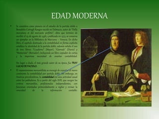 EDAD MODERNA
• Se considera como pionero en el estudio de la partida doble a
Benedetto Cotrugli Rangeo nacido en Dalmacia, autor de “Della
mercatura et del mercante perfetto”, obra que termino de
escribir el 25 de agosto de 1458 y publicada en 1573, se conserva
un ejemplar en la Biblioteca de Marciana – Venecia. En dicho
libro, el capítulo destinado a la contabilidad en forma explicita
establece la identidad de la partida doble, además señala el uso
de tres libros: “Cuaderno” (Mayor), “Giornale” (Diario) y
“Memoriale” (Borrador), incluyendo un libro copiador de cartas
y la imperiosa necesidad de enseñar contabilidad.
Sin lugar a duda, el más grande autor de su época, fue FRAY
LUCASDE PACIOLO.
• El expansionismo mercantilista se encargó de exportar al nuevo
continente la contabilidad por partida doble. Sin embargo, en
América precolombina, la contabilidad era una actividad usual
entre los pobladores. Es a partir del siglo XVII, que surgen los
centros mercantiles, profesionales independientes, con
funciones orientadas primordialmente a vigilar y revisar la
veracidad de la información contable.
 