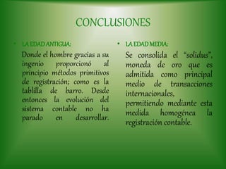 CONCLUSIONES
• LAEDADANTIGUA:
Donde el hombre gracias a su
ingenio proporcionó al
principio métodos primitivos
de registración; como es la
tablilla de barro. Desde
entonces la evolución del
sistema contable no ha
parado en desarrollar.
• LAEDADMEDIA:
Se consolida el “solidus”,
moneda de oro que es
admitida como principal
medio de transacciones
internacionales,
permitiendo mediante esta
medida homogénea la
registración contable.
 