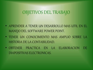 OBJETIVOS DEL TRABAJO
• APRENDER A TENER UN DESARROLLO MAS UTIL EN EL
MANEJO DEL SOFTWARE POWER POINT.
• TENER UN CONOCIMIENTO MAS AMPLIO SOBRE LA
HISTORIA DE LA CONTABILIDAD.
• OBTENER PRACTICA EN LA ELABORACION DE
DIAPOSITIVAS ELECTRONICAS.
 