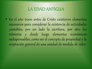 LA EDAD ANTIGUA
• En el año 6000 antes de Cristo existieron elementos
necesarios para considerar la existencia de actividades
contables, por un lado la escritura, por otro los
números y desde luego elementos económicos
indispensables, como ser el concepto de propiedad y la
aceptación general de una unidad de medida de valor.
 