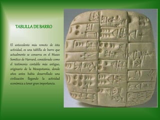 TABLILLADE BARRO
El antecedente más remoto de ésta
actividad, es una tablilla de barro que
actualmente se conserva en el Museo
Semítico de Harvard, considerado como
el testimonio contable más antiguo,
originario de la Mesopotamia, donde
años antes había desarrollado una
civilización llegando la actividad
económica a tener gran importancia.
 