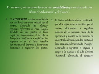 En resumen, los romanos llevaron una contabilidadque constaba de dos
libros el “Adversaria” y el “Codex”.
• El ADVERSARIA estaba constituido
por dos hojas anversas unidad por el
centro, destinado ha efectuar
registros referentes al Arca (Caja),
dividido en dos partes, el lado
izquierdo denominado el Acepta o
Acceptium destinado a registrar los
ingresos y en el lado derecho
denominado el Expensa o Expensum
destinado a registrar los gastos.
• El Codex estaba también constituido
por dos hojas anversas unidas por el
centro, destinadas a registrar
nombre de la persona, causa de la
operación y monto de la misma. Se
encontraba dividido en dos partes, el
lado izquierdo denominado “Accepti”
destinado a registrar el ingreso o
cargo a la cuenta y el lado derecho
“Respondí” destinado al acreedor.
 