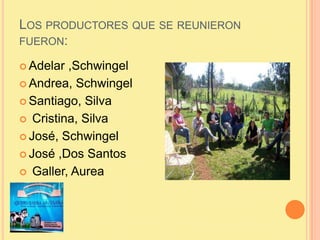 LOS PRODUCTORES QUE SE REUNIERON
FUERON:
 Adelar ,Schwingel
 Andrea, Schwingel
 Santiago, Silva
 Cristina, Silva
 Jos...