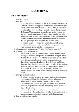 LA CUERDAD.
Saltar la cuerda
1. Saltando la cuerda
2. HISTORIA
o El saltar o brincar la cuerda es una actividad que se remonta a
1600 AC, cuando los egipcios empezaron a utilizar lianas para
saltar. En los años de la década de 1940 y 1950, el brincar la
cuerda se hizo muy popular, y los niños en muchas ciudades
de Estados Unidos usaban la cuerda para tender ropa de sus
mamás, cuando aún estaba húmeda, como cuerda para saltar,
porque estando mojada tenía el peso necesario para golpear el
suelo con la fuerza necesaria. El salto de cuerda es ahora un
deporte que se practica alrededor del mundo, tanto
competitivamente como por diversión. Los saltadores de
cuerda combinan movimientos de baile con gimnasia para
crear un deporte muy rápido y emocionante.
3. ¿Qué necesitas para empezar? El salto tipo “doble holandés”
4. ¿Qué necesitas para empezar?
o Iniciarte en el salto de cuerda es fácil porque solo necesitas
conseguir la cuerda, que podrás encontrar en cualquier tienda
de deportes. El salto tipo “doble holandés” consiste en saltar
entre dos cuerdas al mismo tiempo, las cuales giran en
direcciones opuestas. Es el doble de difícil pero también el
doble de divertido. Muchas escuelas y ciudades tienen equipos
de salto de cuerda que participan en competencias alrededor
del mundo. Si crees que tienes lo necesario para ser una
estrella del salto de cuerda, habla con tu profesor de educación
física .
5. ¿Por qué es bueno saltar?
o El saltar o brincar la cuerda te ayuda a mejorar tanto tu salud
como tu condición física. Incluso el brincar solamente 10
minutos al día puede mejorar enormemente tu salud.
o Los beneficios a tu salud incluyen la mejoría de tu bienestar
cardiaco, mayor fortaleza es tus músculos y en tus huesos, y
mejor flexibilidad.
o Los beneficios atléticos incluyen mejor equilibrio,
coordinación, velocidad y ritmo. El salto de cuerda también es
un deporte que es divertido, creativo, y fácil de aprender.
6. Records del salto de cuerda
 