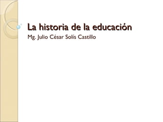 La historia de la educación Mg. Julio César Solís Castillo 