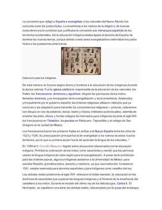 La concesión que obligó a España a evangelizar a los naturales del Nuevo Mundo fue
conocida como los justos títulos. La enseñanza a los nativos de la religión y de buenas
costumbres era la condición que justificaba la concesión a la monarquía española de los
territorios occidentales. Así la educación indígena estaba ligada al derecho de España de
dominar las nuevas tierras, porque debido a esta tarea evangelizadora ostentaban los justos
títulos a las posesiones americanas.
Catecismo para los indígenas.
De esta manera, la Corona asignó dinero y hombres a la educación de los indígenas durante
la época colonial. Fue la iglesia católica la responsable de la educación de los naturales, los
frailes, los franciscanos, dominicos y agustinos, dirigían las parroquias de los indios,
llamadas doctrinas, y se encargaban de la evangelización y de la enseñanza. Sostenidos
principalmente por el gobierno español, las órdenes religiosas utilizaron métodos que ya
conocían y los adaptaron para transmitir los conocimientos religiosos— pinturas, catecismos
con dibujos en vez de palabras, danza, teatro y música (métodos audiovisuales), además de
enseñar las artes, oficios y fundar colegios de internados para indígenas durante el siglo XVI:
los franciscanos en Tlatelolco, los jesuitas en Pátzcuaro, Tepozotlán y el colegio de San
Gregorio en la ciudad de México.
Los franciscanos fueron los primeros frailes en arribar a la Nueva España entre los años de
1523 y 1536. Su preocupación principal fue la de evangelizar a los nativos de estos nuevos
territorios, por lo que su primera acción fue la de aprender la lengua de los naturales,.3
En 1585 el III Concilio Mexicano legisló sobre dos puntos relacionados con la educación
indígena. Prohibió la ordenación de los indios como sacerdotes y mandó que los párrocos
usaran la lengua indígena de cada región para la evangelización. A pesar de la prohibición
para las órdenes sacras, algunos indígenas asistieron a la Universidad de México para
estudiar filosofía, gramática latina, derecho y medicina, ya que esa institución, fundada en
1551, estaba reservada para alumnos españoles y para indígenas como vasallos del rey.
Las cédulas reales posteriores al siglo XVII reiteraron el doble mandato: la colocación en las
doctrinas de sacerdotes que supieran las lenguas indígenas y el fomento de la enseñanza del
castellano a los indios. Durante el reinado del último rey de los Habsburgos, Carlos II, El
Hechizado, se expidieron una serie de cédulas reales, relacionadas con la queja del arzobispo
 