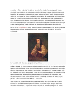 aritmética y oficios mujeriles. También se fomentan las virtudes humanas para la vida en
sociedad. Esta educación se realizaba en escuelas llamadas "amigas", colegios conventos y
beaterios. No había planes de estudio, sino que se les enseñaba lo que la preceptora sabía,
ya que en un principio las instituciones encargadas de que las niñas recibieran una educación
fueron los conventos o monasterios las cuales eran recibidas en una edad entre los 6 y 12
años. Esta enfocada en mujeres con recursos económicos suficientes para poder pagar esta
educación, además de que fuera población concentrada en lugares con cierta importancia, ya
que en estos lugares es donde se fundan las instituciones anteriormente mencionadas.
Por su parte Graciela Hierro8 matiza el término, en el cual se debe incluir en la cultura media la
enseñanza por parte de maestros contratados, siendo la cultura letrada una educación
autodidacta.
Sor Juana Inés de la Cruz es un ejemplo de la mujer letrada.
Cultura letrada: los estudios que se realizaban estaban dirigidos por los intereses de aquellas
mujeres que continuaban con su educación, siempre con el permiso del padre. Los principales
estudios que realizaban eran gramática, latín, griego, música y pintura, estos eran impartidos
por maestros contratados por la familia, o bien por los conventos para que se enseñara a una
monja en particular. Tenían la labor de enseñarles los fundamentos de la disciplina que
estudiaban para que ellas continuaran de manera autodidacta por medio de la lectura y la
práctica. Estos maestros eran bachilleres o licenciados.
Sólo un reducido número de mujeres podía acceder a esta educación, siempre y cuando
tuvieran los medios económicos para solventar su educación. Es por ello que se pueden
encontrar en esta etapa a españolas, criollas y mujeres de la nobleza indígena, las cuales
 