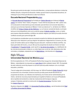 Durante gran parte de este siglo, la lucha entre liberales y conservadores afectaron a todos los
ámbitos del país, incluyendo la educación. Ambos grupos hicieron propuestas educativas, sin
embargo la que al final pudo llevarse a cabo fue la liberal.
Escuela Nacional Preparatoria[editar]
La Escuela Nacional Preparatoria fue fundada por Gabino Barreda por órdenes de Benito
Juárez con el lema "Amor Orden y Progreso". Tras la reforma educativa de 1867, Juárez veía
en la educación el instrumento que eres menester para terminar con la era del desorden y
anarquía que entonces imperaba en México11 Inició sus labores el 1o. de febrero de 1868 en
el edificio del Antiguo Colegio de San Ildefonso; su currícula se caracterizó desde un principio
tanto por el enciclopedismo como por su estricto apego almétodo científico, como un medio
para superar disputas estériles y conflictos de carácter religioso que había provocado diversos
conflictos durante gran parte del siglo XIX.
Los fundadores consideraban que era necesario enseñar los métodos de experimentación y
deducción a los mexicanos para que dejaran de explicarse mágicamente el universo y la vida
social. El hombre debía usar la inteligencia para descubrir, mediante el método científico, las
leyes generales del mundo, y es por ello que los programas de estudio se hicieron en base
al positivismo de Augusto Comte, quien aportó su ley de los tres estados y su clasificación de
las ciencias al jerarquizar a éstas en un orden lógico que va de las más abstractas a las más
concretas y complejas, empezando por las Matemáticas y terminando en la Sociología.
Siglo XX[editar]
Universidad Nacional de México[editar]
El 20 de septiembre de 1910, el Presidente Porfirio Díaz inauguró la Universidad Nacional de
México, materializando la propuesta que Justo Sierra había realizado desde 1881. El propósito
de esta institución era el de preparar un porvenir para el pueblo mexicano con un principio
educador y científico.
Tras la huelga de la Universidad, el 28 de mayo de 1929 el Presidente Emilio Portes Gil otorgó
la autonomía a la universidad, donde se acordó que ésta podía decidir libremente sus
programas de estudio, sus métodos de enseñanza y los fondos serían administrados por la
misma, siendo los recursos proporcionados por el gobierno federal, con lo que el Presidente
de la república tenía derecho a vetar las resoluciones del Consejo en algunos
campos.12 Además autorizó la construcción de Ciudad Universitaria. El primer rector
fue Joaquín Eguía Lis.
Queda en disputa si la UNAM o la Universidad Pontificia de México, sea la heredera de la Real
y Pontificia Universidad de México.
 