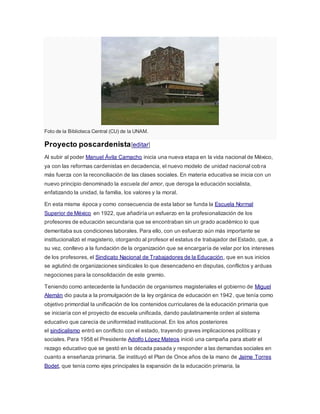 Foto de la Biblioteca Central (CU) de la UNAM.
Proyecto poscardenista[editar]
Al subir al poder Manuel Ávila Camacho inicia una nueva etapa en la vida nacional de México,
ya con las reformas cardenistas en decadencia, el nuevo modelo de unidad nacional cobra
más fuerza con la reconciliación de las clases sociales. En materia educativa se inicia con un
nuevo principio denominado la escuela del amor, que deroga la educación socialista,
enfatizando la unidad, la familia, los valores y la moral.
En esta misma época y como consecuencia de esta labor se funda la Escuela Normal
Superior de México en 1922, que añadiría un esfuerzo en la profesionalización de los
profesores de educación secundaria que se encontraban sin un grado académico lo que
demeritaba sus condiciones laborales. Para ello, con un esfuerzo aún más importante se
institucionalizó el magisterio, otorgando al profesor el estatus de trabajador del Estado, que, a
su vez, conllevo a la fundación de la organización que se encargaría de velar por los intereses
de los profesores, el Sindicato Nacional de Trabajadores de la Educación, que en sus inicios
se aglutinó de organizaciones sindicales lo que desencadeno en disputas, conflictos y arduas
negociones para la consolidación de este gremio.
Teniendo como antecedente la fundación de organismos magisteriales el gobierno de Miguel
Alemán dio pauta a la promulgación de la ley orgánica de educación en 1942, que tenía como
objetivo primordial la unificación de los contenidos curriculares de la educación primaria que
se iniciaría con el proyecto de escuela unificada, dando paulatinamente orden al sistema
educativo que carecía de uniformidad institucional. En los años posteriores
el sindicalismo entró en conflicto con el estado, trayendo graves implicaciones políticas y
sociales. Para 1958 el Presidente Adolfo López Mateos inició una campaña para abatir el
rezago educativo que se gestó en la década pasada y responder a las demandas sociales en
cuanto a enseñanza primaria. Se instituyó el Plan de Once años de la mano de Jaime Torres
Bodet, que tenía como ejes principales la expansión de la educación primaria, la
 