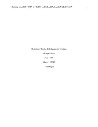 Running head: HISTORIA Y FILISOFIA DE LA EDUCACION CRISTIANA

Historia y Filosofía de la Educación Cristiana
Gladys Pinero
MCE - 60604
Marzo/27/2013
José Burgos

1

 