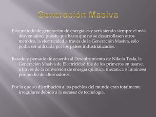 Generación MasivaEste método de generación de energía es y será siendo siempre el más desventajoso, puesto que hasta que no se desarrollasen otros métodos, la electricidad a través de la Generación Masiva, sólo podía ser utilizada por los países industrializados. Basado y pensado de acuerdo al Descubrimiento de Nikola Tesla, la Generación Masiva de Electricidad fue de los primeros en usarse, a través de la conversión de energía química, mecánica o luminosa por medio de alternadores. Por lo que su distribución a los pueblos del mundo eran totalmente irregulares debido a la escasez de tecnología.