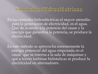Centrales HidroeléctricasEn las centrales hidroeléctricas el mayor utensilio para la generación de electricidad, es el agua. Que de acuerdo a la potencia del cause y la energía que garantiza la potencia, se produce la electricidad.En este método se aprovecha enormemente la energía potencial del agua empozada en el cause  que se interna a la sala de máquinas y que a través turbinas hidráulicas se produce la electricidad en alternadores.