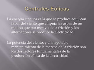 Centrales EólicasLa energía cinética es la que se produce aquí, con favor del viento que empuja las aspas de un molino que por motivo de la fricción y los alternadores se produce la electricidad.La potencia del viento, y el inagotable mantenimiento de la marcha de la fricción son los dos factores fundamentales de la producción eólica de la electricidad.