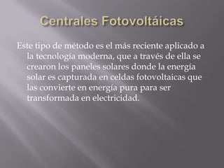 Centrales FotovoltáicasEste tipo de método es el más reciente aplicado a la tecnología moderna, que a través de ella se crearon los paneles solares donde la energía solar es capturada en celdas fotovoltaicas que las convierte en energía pura para ser transformada en electricidad.