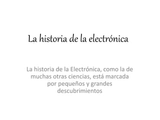 La historia de la electrónica
La historia de la Electrónica, como la de
muchas otras ciencias, está marcada
por pequeños y grandes
descubrimientos
 