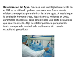 Desalinización del Agua. Gracias a una investigación reciente en
el MIT se ha utilizado grafeno para crear una forma de alta
eficiencia energética para eliminar la sal del agua. A medida que
la población humana crece, llegará a 9.500 millones en 2050,
garantizará el acceso al agua potable para una parte de pueblos
que carecen de ella. Algo de vital importancia para permitir
tanto la mejora de la salud y de la alimentación como la
estabilidad geopolítica.
 