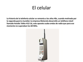 El celular
La historia de la telefonía celular se remonta a los años 40s, cuando motivada por
la segunda guerra mundial, la empresa Motorola desarrollo un teléfono móvil
llamado Handie Talkie H12-16, este aparato usaba ondas de radio que para ese
momento no superaban los 60 MHz.
 