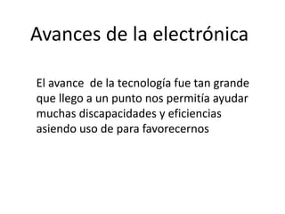 Avances de la electrónica
El avance de la tecnología fue tan grande
que llego a un punto nos permitía ayudar
muchas discapacidades y eficiencias
asiendo uso de para favorecernos
 