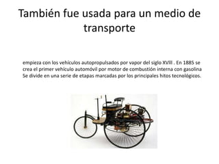 También fue usada para un medio de
transporte
empieza con los vehículos autopropulsados por vapor del siglo XVlll . En 1885 se
crea el primer vehículo automóvil por motor de combustión interna con gasolina
Se divide en una serie de etapas marcadas por los principales hitos tecnológicos.
 