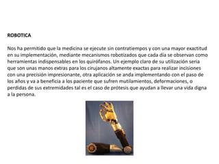 ROBOTICA
Nos ha permitido que la medicina se ejecute sin contratiempos y con una mayor exactitud
en su implementación, mediante mecanismos robotizados que cada día se observan como
herramientas indispensables en los quirófanos. Un ejemplo claro de su utilización seria
que son unas manos extras para los cirujanos altamente exactas para realizar incisiones
con una precisión impresionante, otra aplicación se anda implementando con el paso de
los años y va a beneficia a los paciente que sufren mutilamientos, deformaciones, o
perdidas de sus extremidades tal es el caso de prótesis que ayudan a llevar una vida digna
a la persona.
 