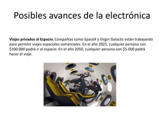 Posibles avances de la electrónica
Viajes privados al Espacio. Compañías como SpaceX y Virgin Galactic están trabajando
para permitir viajes espaciales comerciales. En el año 2025, cualquier persona con
$100.000 podrá ir al espacio. En el año 2050, cualquier persona con $5.000 podrá
hacer el viaje.
 