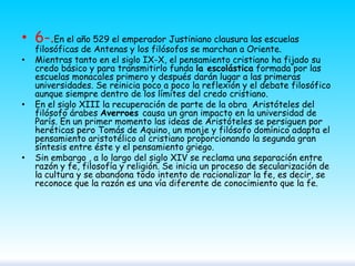 • 6-.En el año 529 el emperador Justiniano clausura las escuelas
•

•

•

filosóficas de Antenas y los filósofos se marchan a Oriente.
Mientras tanto en el siglo IX-X, el pensamiento cristiano ha fijado su
credo básico y para transmitirlo funda la escolástica formada por las
escuelas monacales primero y después darán lugar a las primeras
universidades. Se reinicia poco a poco la reflexión y el debate filosófico
aunque siempre dentro de los límites del credo cristiano.
En el siglo XIII la recuperación de parte de la obra Aristóteles del
filósofo árabes Averroes causa un gran impacto en la universidad de
París. En un primer momento las ideas de Aristóteles se persiguen por
heréticas pero Tomás de Aquino, un monje y filósofo domínico adapta el
pensamiento aristotélico al cristiano proporcionando la segunda gran
síntesis entre éste y el pensamiento griego.
Sin embargo , a lo largo del siglo XIV se reclama una separación entre
razón y fe, filosofía y religión. Se inicia un proceso de secularización de
la cultura y se abandona todo intento de racionalizar la fe, es decir, se
reconoce que la razón es una vía diferente de conocimiento que la fe.

 