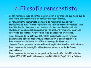 7-.Filosofía renacentista
•

•

•

•

•

El ser humano ocupa el centro de reflexión e interés , lo que hace que se
considere al renacimiento un período antropocéntrico.
El renacimiento humanista se trata de recuperar sus obras y
traducirlas lo mas fielmente posible. No solo las menos conocidas, sino
también las de otros autores mas corrientes que habían estado
olvidadas y censuradas. Sin embargo, se acabará rompiendo con toda
autoridad sea Platón, Aristóteles o los pensadores cristianos.
En el terreno de la política, sobresale Maquiavelo, quien funda el
pensamiento político moderno. El interés por la organización y el
funcionamiento de la sociedad hace resurgir la literatura
utópica, (descripciones de sociedades imaginarias sin discriminaciones).
En el terreno de la religión el hecho fundamental es la Reforma
protestante.
En el terreno de la ciencia se produce la revolución científica de los
siglos XVI-XVII en la astronomía con Nicolás de Copérnico y Galileo .

 