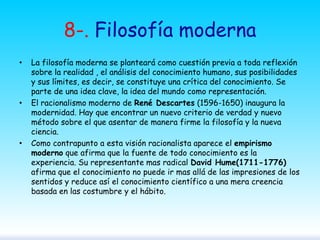 8-. Filosofía moderna
•

•

•

La filosofía moderna se planteará como cuestión previa a toda reflexión
sobre la realidad , el análisis del conocimiento humano, sus posibilidades
y sus límites, es decir, se constituye una crítica del conocimiento. Se
parte de una idea clave, la idea del mundo como representación.
El racionalismo moderno de René Descartes (1596-1650) inaugura la
modernidad. Hay que encontrar un nuevo criterio de verdad y nuevo
método sobre el que asentar de manera firme la filosofía y la nueva
ciencia.
Como contrapunto a esta visión racionalista aparece el empirismo
moderno que afirma que la fuente de todo conocimiento es la
experiencia. Su representante mas radical David Hume(1711-1776)
afirma que el conocimiento no puede ir mas allá de las impresiones de los
sentidos y reduce así el conocimiento científico a una mera creencia
basada en las costumbre y el hábito.

 