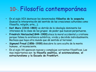 10-. Filosofía contemporánea
•

•
•

•
•

En el siglo XIX destacan los denominados filósofos de la sospecha
(buscan la interpretación del sentido de las creaciones culturales como
filosofía, religión, arte,…).
Karl Marx (1818-1883) ve detrás de la ideología dominante los
intereses de la clase de los grupos de poder que buscan perpetuarse.
Friedrich Nietzsche(1844-1900) ataca la moral occidental y cristiana
porque falsea la existencia auténtica, vivida y decidida individualmente.
Rechaza que haya otro mundo que dé sentido al terrenal.
Sigmund Freud (1856-1939) descubre la cara oculta de la mente
humana , el inconsciente.
En el siglo XX aparecen nuevas y complejas corrientes filosóficas. Las
mas importantes son la filosofía analítica, el existencialismo, el
estructuralismo y la Escuela de Frankfurt.

 