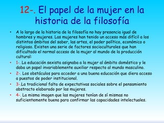 12-. El papel de la mujer en la
historia de la filosofía
•

•
•
•
•

A lo largo de la historia de la filosofía no hay presencia igual de
hombres y mujeres. Las mujeres han tenido un acceso más difícil a los
distintos ámbitos del saber, las artes, el poder político, económico o
religioso. Existen una serie de factores socioculturales que han
dificultado el normal acceso de la mujer al mundo de la producción
cultural:
1-. La educación sexista asignaba a la mujer al ámbito doméstico y le
daba un papel invariablemente auxiliar respecto al mundo masculino.
2-. Los obstáculos para acceder a una buena educación que diera acceso
a puestos de poder institucional.
3-.La tradicional falta de expectativas sociales sobre el pensamiento
abstracto elaborado por las mujeres.
4-. La misma imagen que las mujeres tenían de sí mismas no
suficientemente buena para confirmar las capacidades intelectuales.

 