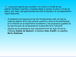 13-. Las pocas mujeres que accedían a la cultura a través de sus
padres, hermano o maridos, a menudo daban a conocer su obra a través de
ellos y, por tanto, sus aportaciones han sido atribuidas a la correspondiente
figura masculina.
•

•

Actualmente las mujeres se han ido introduciendo cada vez mas en
todos los ámbito de la vida cultural y política y esto se ha manifestado
en la filosofía en un importante incremento y una progresiva igualdad de
las aportaciones de las pensadoras al panorama de la reflexión.
Algunas de las pensadoras mas representativas del siglo XX son la
francesa Simone de Beauvoir, la alemana Anna Arendt o la española
María Zambrano.

 