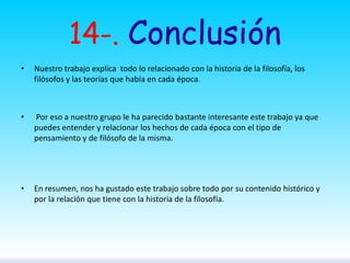 14-. Conclusión
•

Nuestro trabajo explica todo lo relacionado con la historia de la filosofía, los
filósofos y las teorías que había en cada época.

•

Por eso a nuestro grupo le ha parecido bastante interesante este trabajo ya que
puedes entender y relacionar los hechos de cada época con el tipo de
pensamiento y de filósofo de la misma.

•

En resumen, nos ha gustado este trabajo sobre todo por su contenido histórico y
por la relación que tiene con la historia de la filosofía.

 