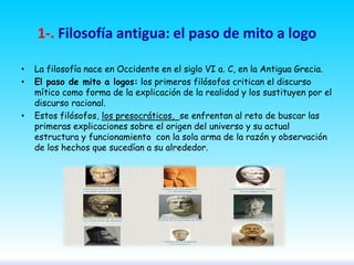 1-. Filosofía antigua: el paso de mito a logo
•
•

•

La filosofía nace en Occidente en el siglo VI a. C, en la Antigua Grecia.
El paso de mito a logos: los primeros filósofos critican el discurso
mítico como forma de la explicación de la realidad y los sustituyen por el
discurso racional.
Estos filósofos, los presocráticos, se enfrentan al reto de buscar las
primeras explicaciones sobre el origen del universo y su actual
estructura y funcionamiento con la sola arma de la razón y observación
de los hechos que sucedían a su alrededor.

 