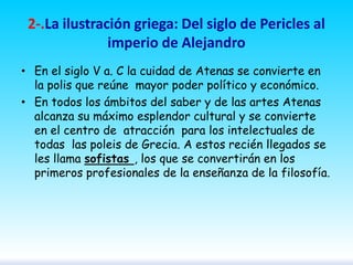 2-.La ilustración griega: Del siglo de Pericles al
imperio de Alejandro
• En el siglo V a. C la cuidad de Atenas se convierte en
la polis que reúne mayor poder político y económico.
• En todos los ámbitos del saber y de las artes Atenas
alcanza su máximo esplendor cultural y se convierte
en el centro de atracción para los intelectuales de
todas las poleis de Grecia. A estos recién llegados se
les llama sofistas , los que se convertirán en los
primeros profesionales de la enseñanza de la filosofía.

 